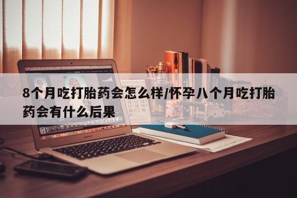 私下卖打胎药的联系方式，8个月吃打胎药会怎么样/怀孕八个月吃打胎药会有什么后果
