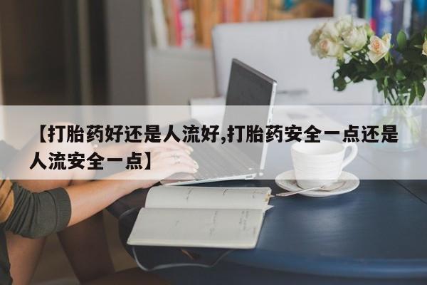 私下卖打胎药的联系方式，【打胎药好还是人流好,打胎药安全一点还是人流安全一点】