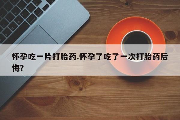 私下卖打胎药的联系方式，怀孕吃一片打胎药.怀孕了吃了一次打胎药后悔？