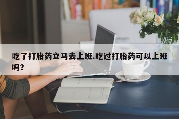 私下卖打胎药的联系方式，吃了打胎药立马去上班.吃过打胎药可以上班吗？