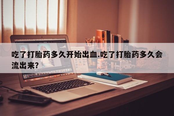 私下卖打胎药的联系方式，吃了打胎药多久开始出血.吃了打胎药多久会流出来？