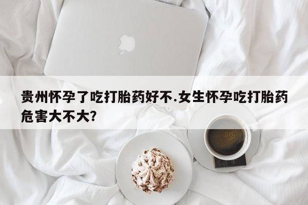 私下卖打胎药的联系方式，贵州怀孕了吃打胎药好不.女生怀孕吃打胎药危害大不大？