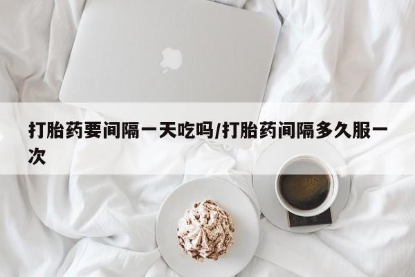 私下卖打胎药的联系方式，打胎药要间隔一天吃吗/打胎药间隔多久服一次
