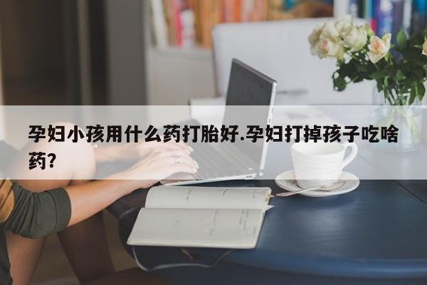 私下卖打胎药的联系方式，孕妇小孩用什么药打胎好.孕妇打掉孩子吃啥药？