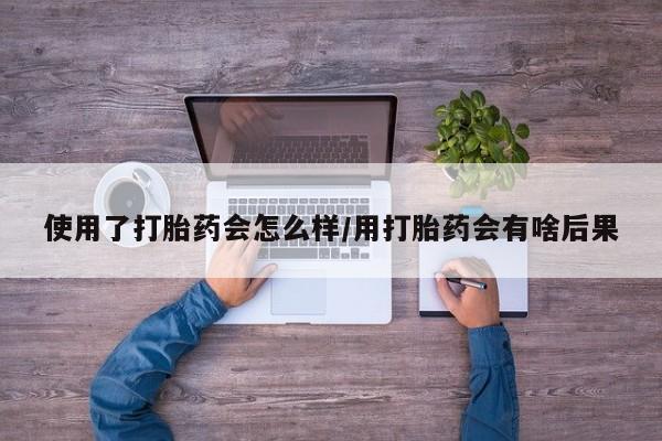 私下卖打胎药的联系方式，使用了打胎药会怎么样/用打胎药会有啥后果
