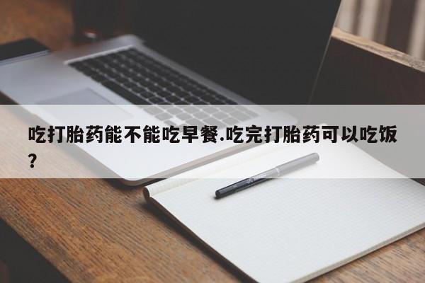 私下卖打胎药的联系方式，吃打胎药能不能吃早餐.吃完打胎药可以吃饭？