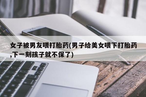 私下卖打胎药的联系方式，女子被男友喂打胎药(男子给美女喂下打胎药,下一刻孩子就不保了)