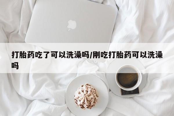 私下卖打胎药的联系方式，打胎药吃了可以洗澡吗/刚吃打胎药可以洗澡吗