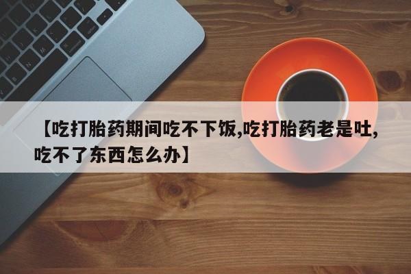 私下卖打胎药的联系方式，【吃打胎药期间吃不下饭,吃打胎药老是吐,吃不了东西怎么办】