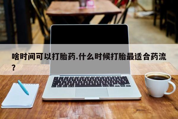 私下卖打胎药的联系方式，啥时间可以打胎药.什么时候打胎最适合药流？