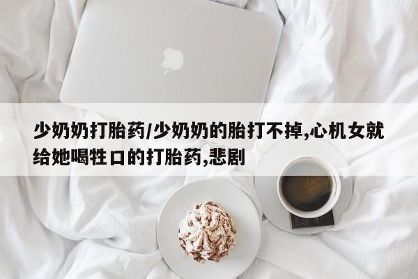 私下卖打胎药的联系方式，少奶奶打胎药/少奶奶的胎打不掉,心机女就给她喝牲口的打胎药,悲剧
