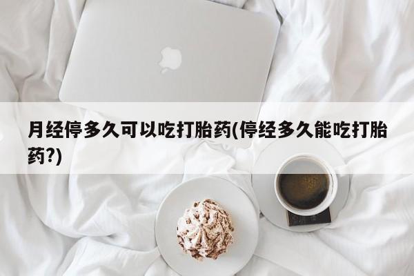 私下卖打胎药的联系方式，月经停多久可以吃打胎药(停经多久能吃打胎药?)