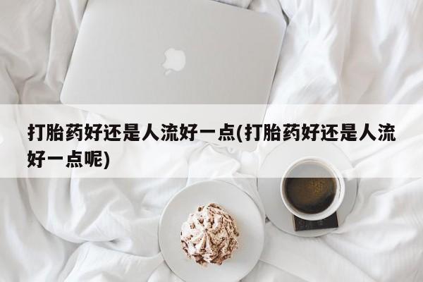 私下卖打胎药的联系方式，打胎药好还是人流好一点(打胎药好还是人流好一点呢)