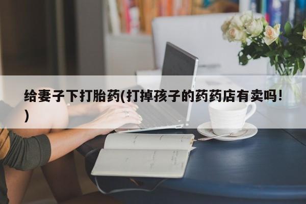 私下卖打胎药的联系方式，给妻子下打胎药(打掉孩子的药药店有卖吗!)
