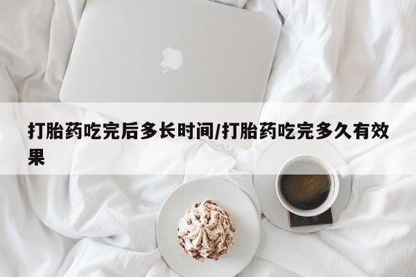 私下卖打胎药的联系方式，打胎药吃完后多长时间/打胎药吃完多久有效果