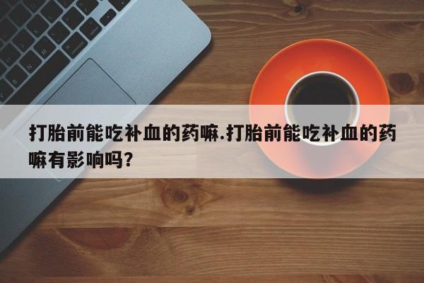 私下卖打胎药的联系方式，打胎前能吃补血的药嘛.打胎前能吃补血的药嘛有影响吗？