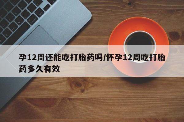 私下卖打胎药的联系方式，孕12周还能吃打胎药吗/怀孕12周吃打胎药多久有效