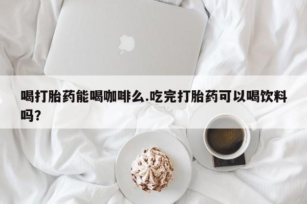 私下卖打胎药的联系方式，喝打胎药能喝咖啡么.吃完打胎药可以喝饮料吗？
