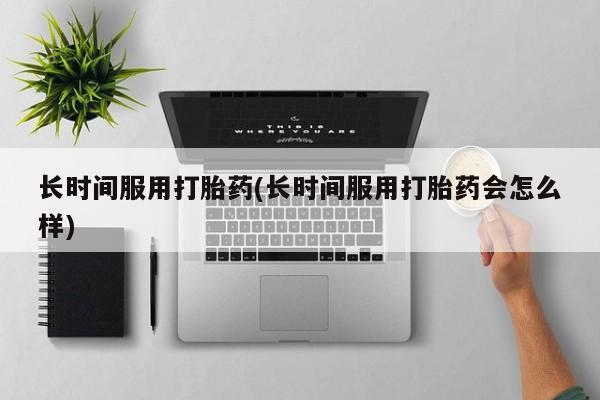 私下卖打胎药的联系方式，长时间服用打胎药(长时间服用打胎药会怎么样)