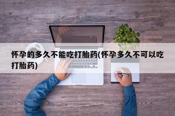 私下卖打胎药的联系方式，怀孕的多久不能吃打胎药(怀孕多久不可以吃打胎药)