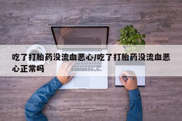 私下卖打胎药的联系方式，吃了打胎药没流血恶心/吃了打胎药没流血恶心正常吗