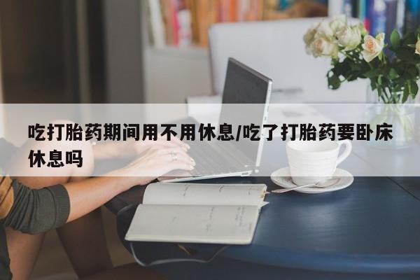 私下卖打胎药的联系方式，吃打胎药期间用不用休息/吃了打胎药要卧床休息吗