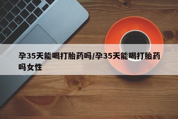 私下卖打胎药的联系方式，孕35天能喝打胎药吗/孕35天能喝打胎药吗女性