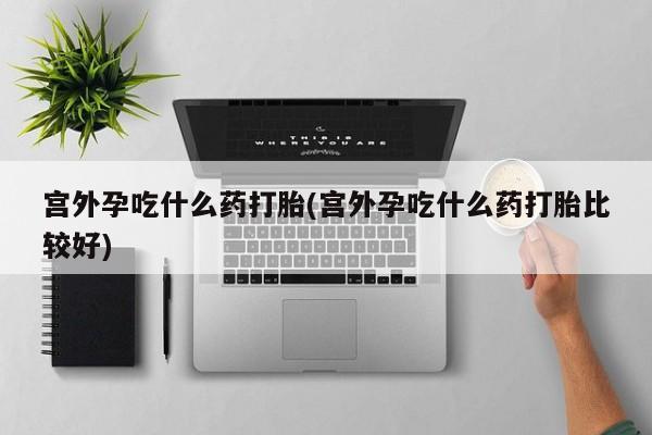 私下卖打胎药的联系方式，宫外孕吃什么药打胎(宫外孕吃什么药打胎比较好)