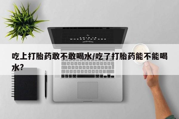 私下卖打胎药的联系方式，吃上打胎药敢不敢喝水/吃了打胎药能不能喝水?