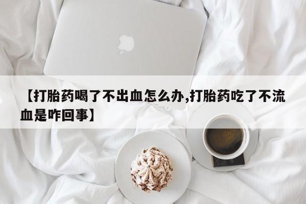 私下卖打胎药的联系方式，【打胎药喝了不出血怎么办,打胎药吃了不流血是咋回事】