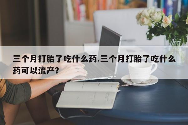 私下卖打胎药的联系方式，三个月打胎了吃什么药.三个月打胎了吃什么药可以流产？