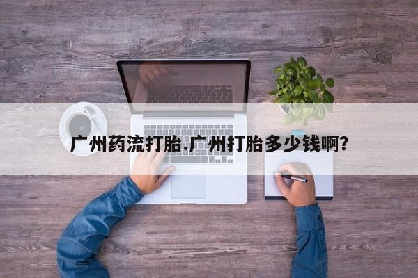 私下卖打胎药的联系方式，广州药流打胎.广州打胎多少钱啊？