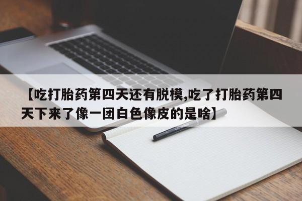 私下卖打胎药的联系方式，【吃打胎药第四天还有脱模,吃了打胎药第四天下来了像一团白色像皮的是啥】