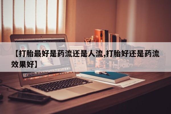 私下卖打胎药的联系方式，【打胎最好是药流还是人流,打胎好还是药流效果好】