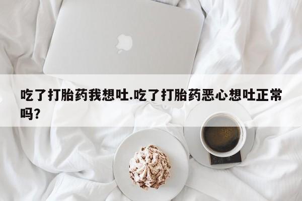 私下卖打胎药的联系方式，吃了打胎药我想吐.吃了打胎药恶心想吐正常吗？