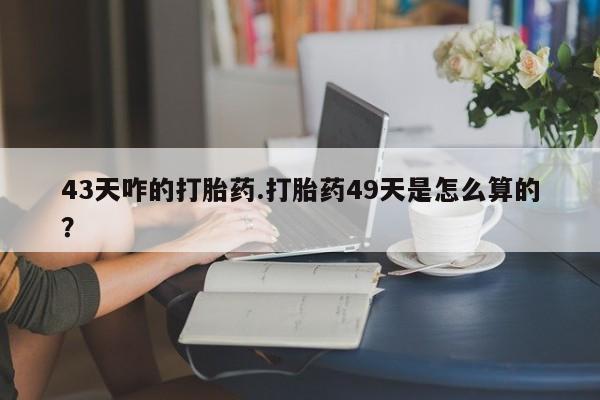 私下卖打胎药的联系方式，43天咋的打胎药.打胎药49天是怎么算的？