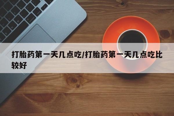 私下卖打胎药的联系方式，打胎药第一天几点吃/打胎药第一天几点吃比较好
