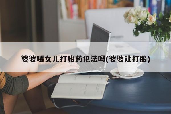 私下卖打胎药的联系方式，婆婆喂女儿打胎药犯法吗(婆婆让打胎)