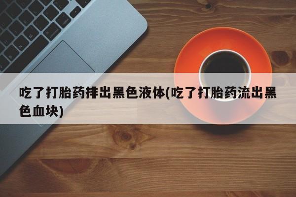 私下卖打胎药的联系方式，吃了打胎药排出黑色液体(吃了打胎药流出黑色血块)