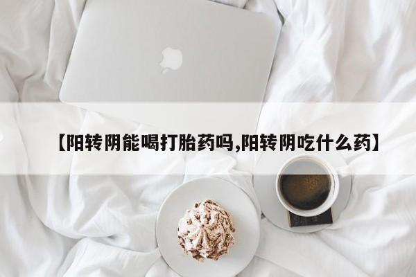 私下卖打胎药的联系方式，【阳转阴能喝打胎药吗,阳转阴吃什么药】