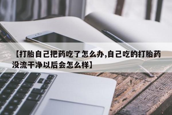 私下卖打胎药的联系方式，【打胎自己把药吃了怎么办,自己吃的打胎药没流干净以后会怎么样】