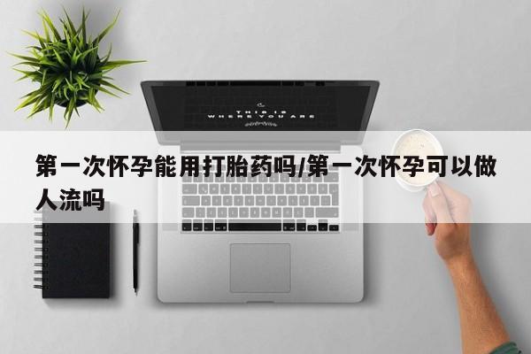 私下卖打胎药的联系方式，第一次怀孕能用打胎药吗/第一次怀孕可以做人流吗