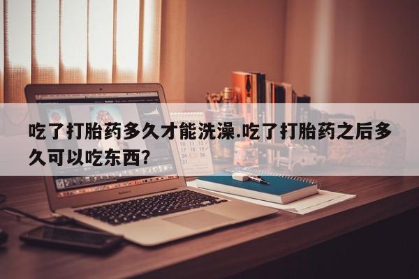 私下卖打胎药的联系方式，吃了打胎药多久才能洗澡.吃了打胎药之后多久可以吃东西？