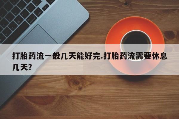 私下卖打胎药的联系方式，打胎药流一般几天能好完.打胎药流需要休息几天？