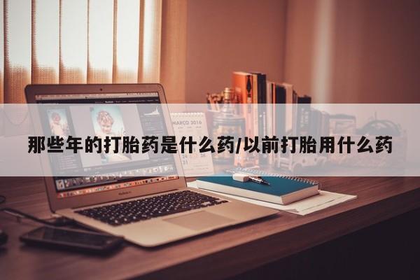 私下卖打胎药的联系方式，那些年的打胎药是什么药/以前打胎用什么药