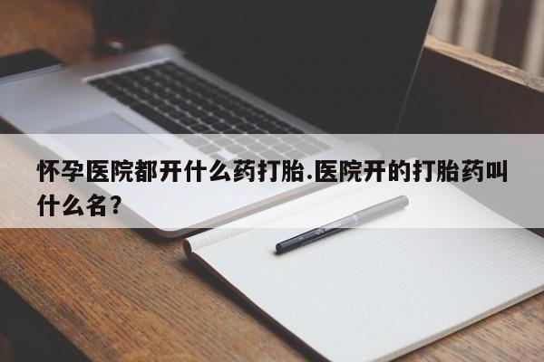 私下卖打胎药的联系方式，怀孕医院都开什么药打胎.医院开的打胎药叫什么名？