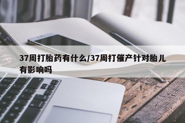 私下卖打胎药的联系方式，37周打胎药有什么/37周打催产针对胎儿有影响吗
