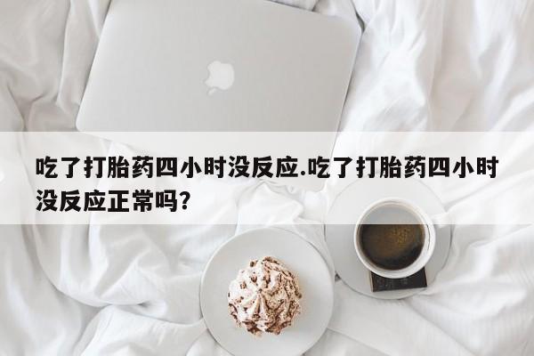 私下卖打胎药的联系方式，吃了打胎药四小时没反应.吃了打胎药四小时没反应正常吗？