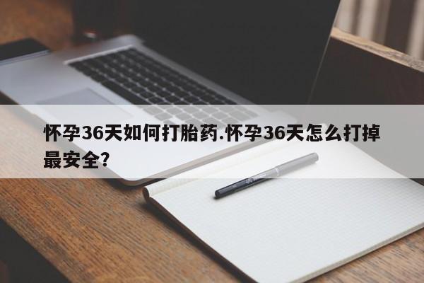 私下卖打胎药的联系方式，怀孕36天如何打胎药.怀孕36天怎么打掉最安全？