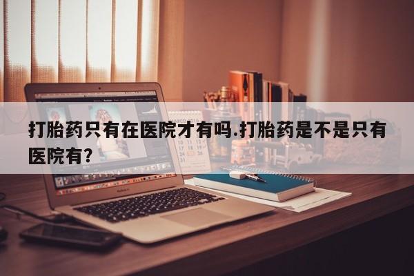 私下卖打胎药的联系方式，打胎药只有在医院才有吗.打胎药是不是只有医院有？